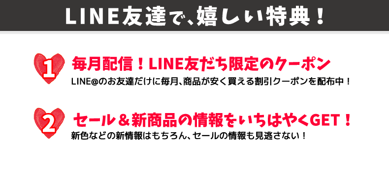 嬉しい特典! 1.毎月配信! LINE友達限定のクーポン 2.セール&新商品の情報をいち早くGET!